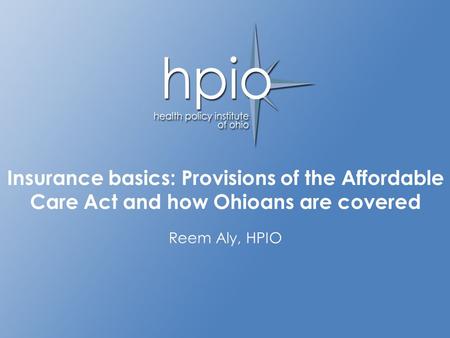 Advancing the health of Ohioans through informed policy decisions Insurance basics: Provisions of the Affordable Care Act and how Ohioans are covered Reem.