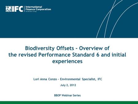 Biodiversity Offsets - Overview of the revised Performance Standard 6 and initial experiences Lori Anna Conzo – Environmental Specialist, IFC July 2, 2012.