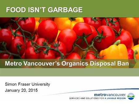 FOOD ISN’T GARBAGE Metro Vancouver’s Organics Disposal Ban Simon Fraser University January 20, 2015.