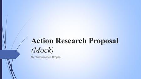 Action Research Proposal (Mock) By: Windescence Brogan.