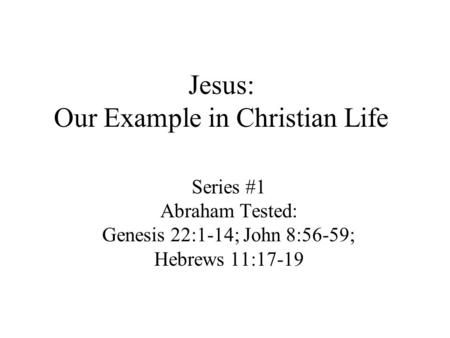 Jesus: Our Example in Christian Life Series #1 Abraham Tested: Genesis 22:1-14; John 8:56-59; Hebrews 11:17-19.