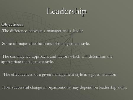 Leadership Objectives : - The difference between a manager and a leader - Some of major classifications of management style. - The contingency approach,