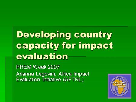 1 Developing country capacity for impact evaluation PREM Week 2007 Arianna Legovini, Africa Impact Evaluation Initiative (AFTRL) Africa Impact Evaluation.