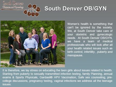 South Denver OB/GYN Women’s health is something that can’t be ignored by the society. We, at South Denver take care of your obstetric and gynecologic needs.