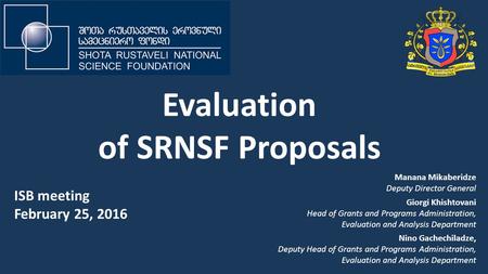 Evaluation of SRNSF Proposals ISB meeting February 25, 2016 Manana Mikaberidze Deputy Director General Giorgi Khishtovani Head of Grants and Programs Administration,