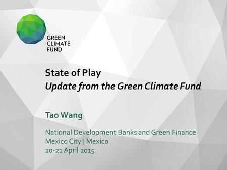 State of Play Update from the Green Climate Fund Tao Wang National Development Banks and Green Finance Mexico City | Mexico 20-21 April 2015.