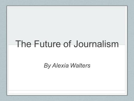 The Future of Journalism By Alexia Walters. Topic The influence advances in technology have had on print media and what this means for future news consumption.