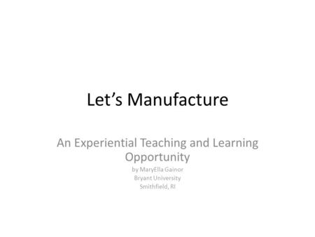 Let’s Manufacture An Experiential Teaching and Learning Opportunity by MaryElla Gainor Bryant University Smithfield, RI.