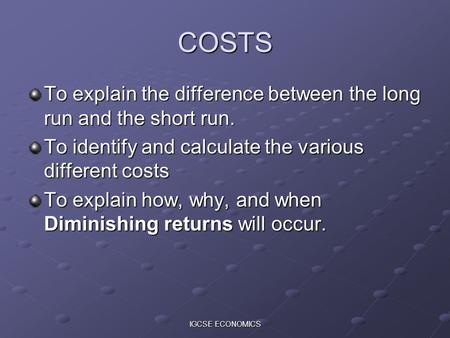 IGCSE ECONOMICS COSTS To explain the difference between the long run and the short run. To identify and calculate the various different costs To explain.