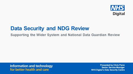 Data Security and NDG Review Supporting the Wider System and National Data Guardian Review Presented by Chris Flynn Senior Service Manager NHS Digital’s.