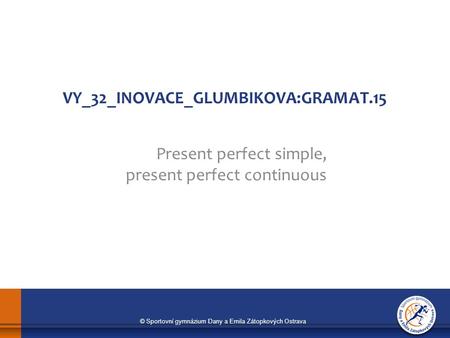 © Sportovní gymnázium Dany a Emila Zátopkových Ostrava VY_32_INOVACE_GLUMBIKOVA:GRAMAT.15 Present perfect simple, present perfect continuous.