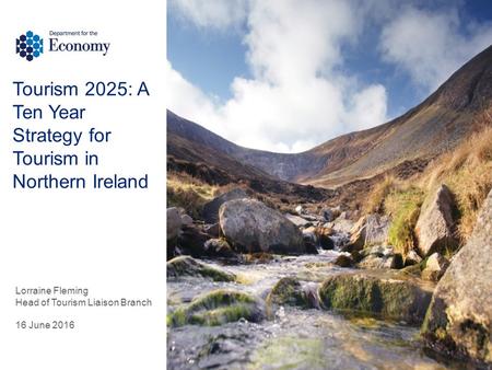 Tourism 2025: A Ten Year Strategy for Tourism in Northern Ireland Lorraine Fleming Head of Tourism Liaison Branch 16 June 2016.