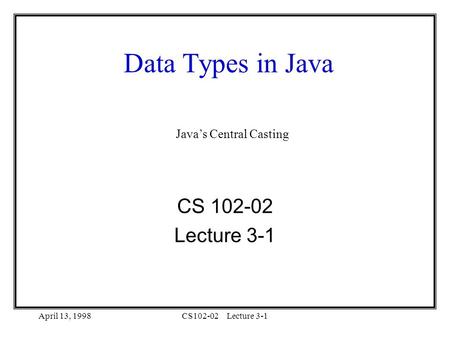 April 13, 1998CS102-02Lecture 3-1 Data Types in Java CS 102-02 Lecture 3-1 Java’s Central Casting.