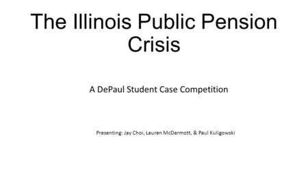 The Illinois Public Pension Crisis A DePaul Student Case Competition Presenting: Jay Choi, Lauren McDermott, & Paul Kuligowski.