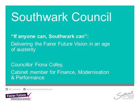 Southwark Council “If anyone can, Southwark can”: Delivering the Fairer Future Vision in an age of austerity Councillor Fiona Colley, Cabinet member for.