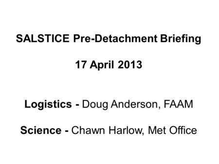 SALSTICE Pre-Detachment Briefing 17 April 2013 Logistics - Doug Anderson, FAAM Science - Chawn Harlow, Met Office.