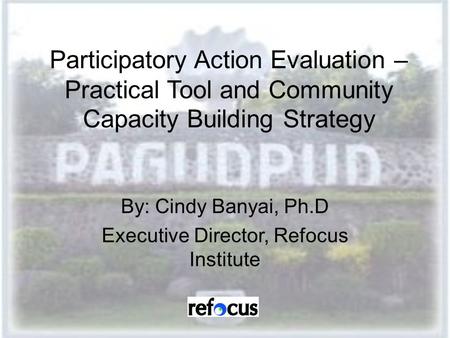 Participatory Action Evaluation – Practical Tool and Community Capacity Building Strategy By: Cindy Banyai, Ph.D Executive Director, Refocus Institute.