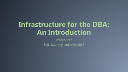 Infrastructure for the DBA: An Introduction Peter Shore SQL Saturday Louisville 2016.