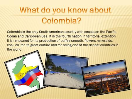 Colombia is the only South American country with coasts on the Pacific Ocean and Caribbean Sea. It is the fourth nation in territorial extention It is.