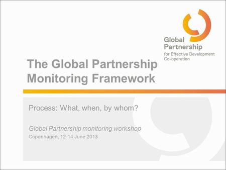 The Global Partnership Monitoring Framework Process: What, when, by whom? Global Partnership monitoring workshop Copenhagen, 12-14 June 2013.