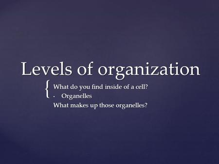 { Levels of organization What do you find inside of a cell? Organelles Organelles What makes up those organelles?