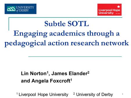 1 Subtle SOTL Engaging academics through a pedagogical action research network Lin Norton 1, James Elander 2 and Angela Foxcroft 1 1 Liverpool Hope University.