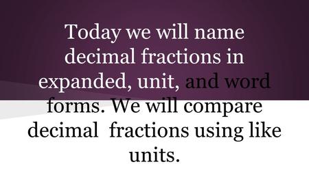 Today we will name decimal fractions in expanded, unit, and word forms. We will compare decimal fractions using like units.