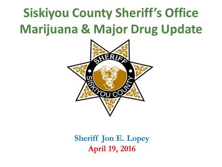 Siskiyou County Sheriff’s Office Marijuana & Major Drug Update Sheriff Jon E. Lopey April 19, 2016.