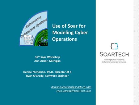 Use of Soar for Modeling Cyber Operations 36 th Soar Workshop Ann Arbor, Michigan Denise Nicholson, Ph.D., Director of X Ryan O’Grady, Software Engineer.