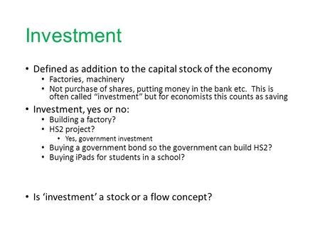 Investment Defined as addition to the capital stock of the economy Factories, machinery Not purchase of shares, putting money in the bank etc. This is.