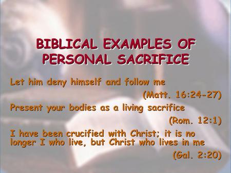 BIBLICAL EXAMPLES OF PERSONAL SACRIFICE Let him deny himself and follow me (Matt. 16:24-27) Present your bodies as a living sacrifice (Rom. 12:1) I have.