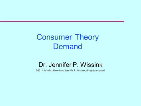 Consumer Theory Demand Dr. Jennifer P. Wissink ©2011 John M. Abowd and Jennifer P. Wissink, all rights reserved.