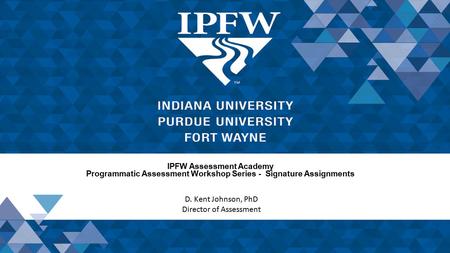 IPFW Assessment Academy Programmatic Assessment Workshop Series - Signature Assignments D. Kent Johnson, PhD Director of Assessment.