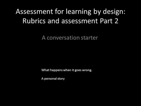 Assessment for learning by design: Rubrics and assessment Part 2 A conversation starter What happens when it goes wrong. A personal story.