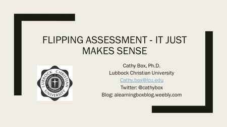 FLIPPING ASSESSMENT ‐ IT JUST MAKES SENSE Cathy Box, Ph.D. Lubbock Christian University Blog: alearningboxblog.weebly.com.