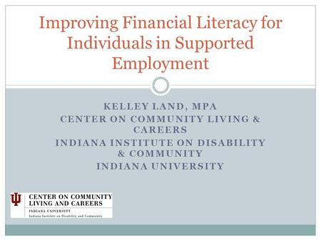 KELLEY LAND, MPA CENTER ON COMMUNITY LIVING & CAREERS INDIANA INSTITUTE ON DISABILITY & COMMUNITY INDIANA UNIVERSITY Improving Financial Literacy for Individuals.