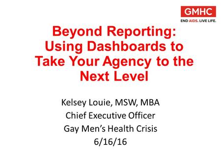 Beyond Reporting: Using Dashboards to Take Your Agency to the Next Level Kelsey Louie, MSW, MBA Chief Executive Officer Gay Men’s Health Crisis 6/16/16.