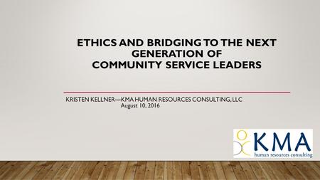 ETHICS AND BRIDGING TO THE NEXT GENERATION OF COMMUNITY SERVICE LEADERS KRISTEN KELLNER—KMA HUMAN RESOURCES CONSULTING, LLC August 10, 2016.