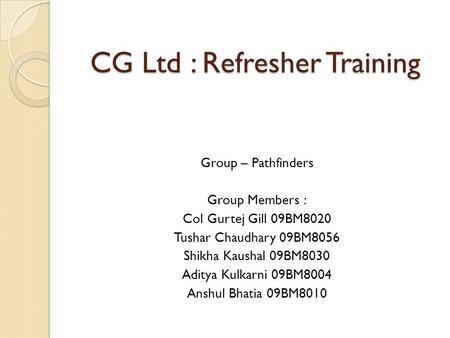 CG Ltd : Refresher Training Group – Pathfinders Group Members : Col Gurtej Gill 09BM8020 Tushar Chaudhary 09BM8056 Shikha Kaushal 09BM8030 Aditya Kulkarni.