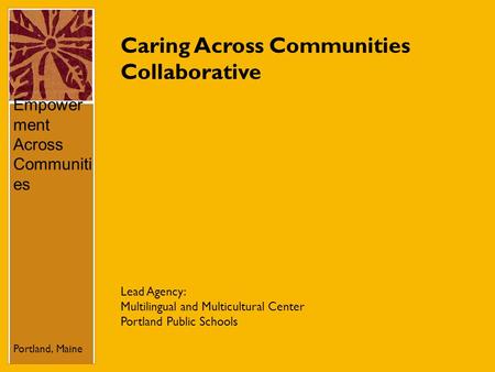 Caring Across Communities Collaborative Empower ment Across Communiti es Portland, Maine Lead Agency: Multilingual and Multicultural Center Portland Public.