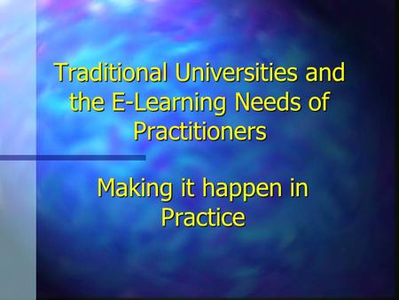 Traditional Universities and the E-Learning Needs of Practitioners Making it happen in Practice.