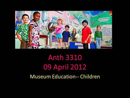 Anth 3310 09 April 2012 Museum Education-- Children.