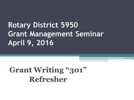 Rotary District 5950 Grant Management Seminar April 9, 2016 Grant Writing “301” Refresher.