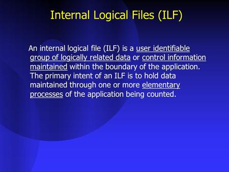 Internal Logical Files (ILF) An internal logical file (ILF) is a user identifiable group of logically related data or control information maintained within.