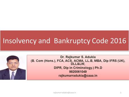 Insolvency and Bankruptcy Code 2016 Dr. Rajkumar S. Adukia (B. Com (Hons.), FCA, ACS, ACMA, LL.B, MBA, Dip IFRS (UK), DLL&LW, DIPR, Dip in Criminology.)