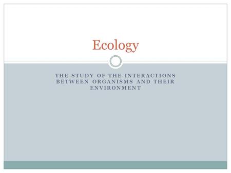 THE STUDY OF THE INTERACTIONS BETWEEN ORGANISMS AND THEIR ENVIRONMENT Ecology.