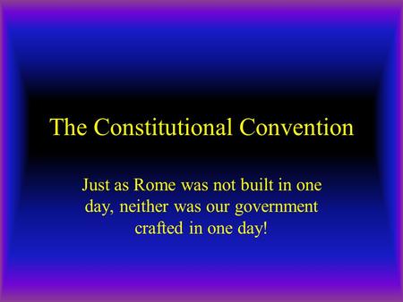 The Constitutional Convention Just as Rome was not built in one day, neither was our government crafted in one day!