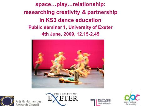 Space…play…relationship: researching creativity & partnership in KS3 dance education Public seminar 1, University of Exeter 4th June, 2009, 12.15-2.45.