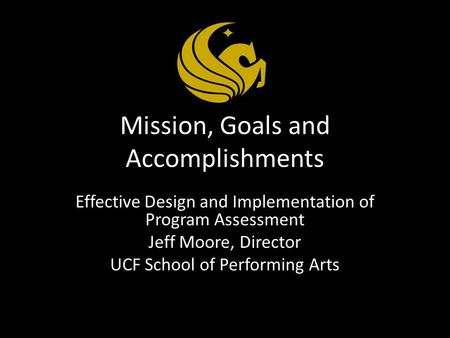 Mission, Goals and Accomplishments Effective Design and Implementation of Program Assessment Jeff Moore, Director UCF School of Performing Arts.