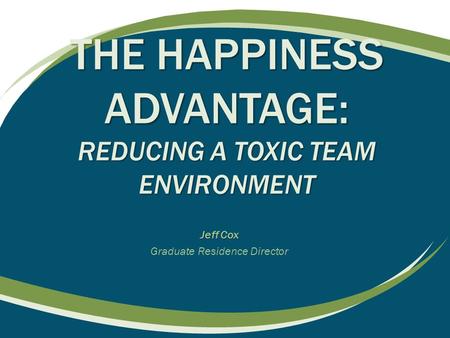 THE HAPPINESS ADVANTAGE: REDUCING A TOXIC TEAM ENVIRONMENT Jeff Cox Graduate Residence Director.